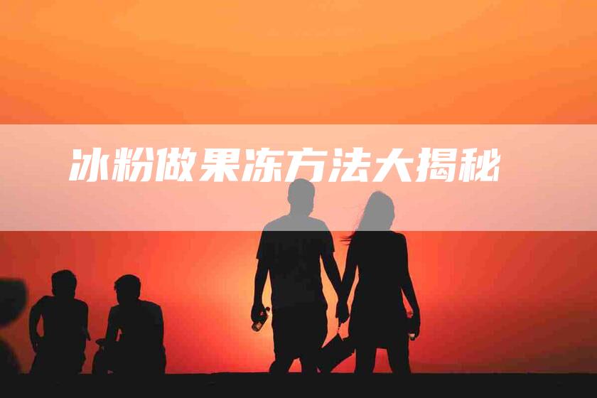 冰粉做果冻方法大揭秘-住家保姆月嫂服务_家政保洁钟点工家政服务_速上门月嫂网首页