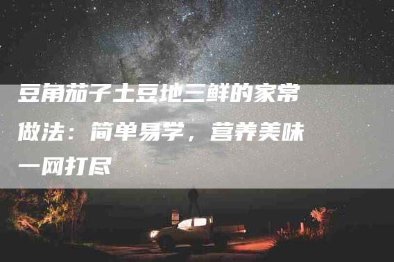 豆角茄子土豆地三鲜的家常做法：简单易学，营养美味一网打尽