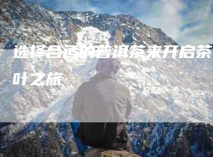 选择合适的普洱茶来开启茶叶之旅-住家保姆月嫂服务_家政保洁钟点工家政服务_速上门月嫂网首页
