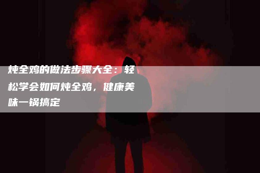 炖全鸡的做法步骤大全：轻松学会如何炖全鸡，健康美味一锅搞定-住家保姆月嫂服务_家政保洁钟点工家政服务_速上门月嫂网首页