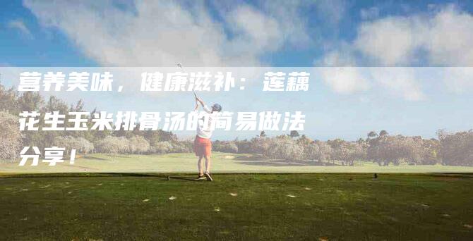 营养美味，健康滋补：莲藕花生玉米排骨汤的简易做法分享！-住家保姆月嫂服务_家政保洁钟点工家政服务_速上门月嫂网首页