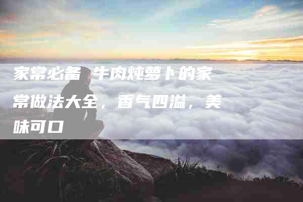 家常必备 牛肉炖萝卜的家常做法大全，香气四溢，美味可口-住家保姆月嫂服务_家政保洁钟点工家政服务_速上门月嫂网首页