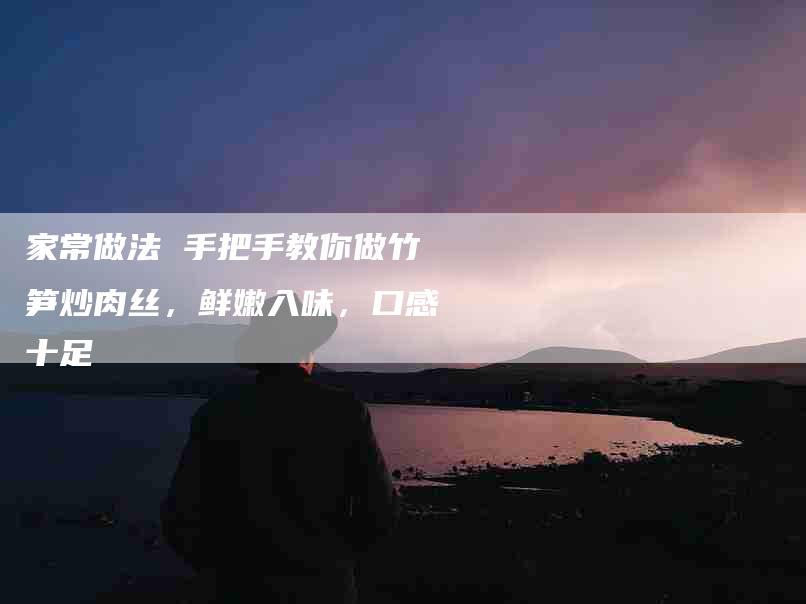 家常做法 手把手教你做竹笋炒肉丝，鲜嫩入味，口感十足-住家保姆月嫂服务_家政保洁钟点工家政服务_速上门月嫂网首页