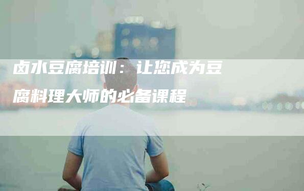 卤水豆腐培训：让您成为豆腐料理大师的必备课程