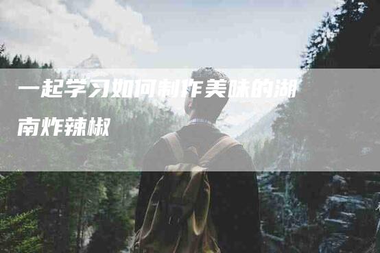 一起学习如何制作美味的湖南炸辣椒-住家保姆月嫂服务_家政保洁钟点工家政服务_速上门月嫂网首页