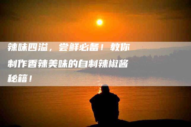 辣味四溢，尝鲜必备！教你制作香辣美味的自制辣椒酱秘籍！-住家保姆月嫂服务_家政保洁钟点工家政服务_速上门月嫂网首页