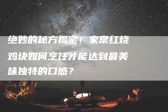 绝妙的秘方揭密！家常红烧鸡块如何烹饪才能达到最美味独特的口感？-速上门月嫂网