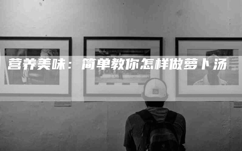 营养美味：简单教你怎样做萝卜汤-住家保姆月嫂服务_家政保洁钟点工家政服务_速上门月嫂网首页
