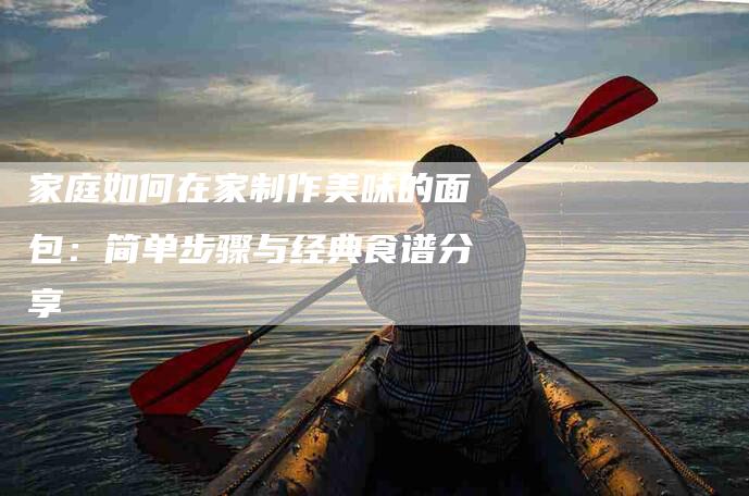 家庭如何在家制作美味的面包：简单步骤与经典食谱分享-住家保姆月嫂服务_家政保洁钟点工家政服务_速上门月嫂网首页