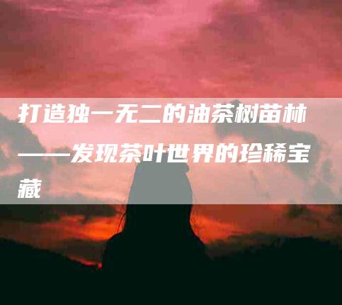 打造独一无二的油茶树苗林——发现茶叶世界的珍稀宝藏-住家保姆月嫂服务_家政保洁钟点工家政服务_速上门月嫂网首页