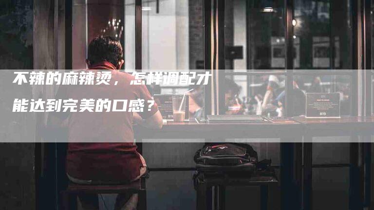 不辣的麻辣烫，怎样调配才能达到完美的口感？