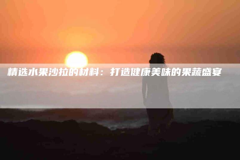 精选水果沙拉的材料：打造健康美味的果蔬盛宴-住家保姆月嫂服务_家政保洁钟点工家政服务_速上门月嫂网首页