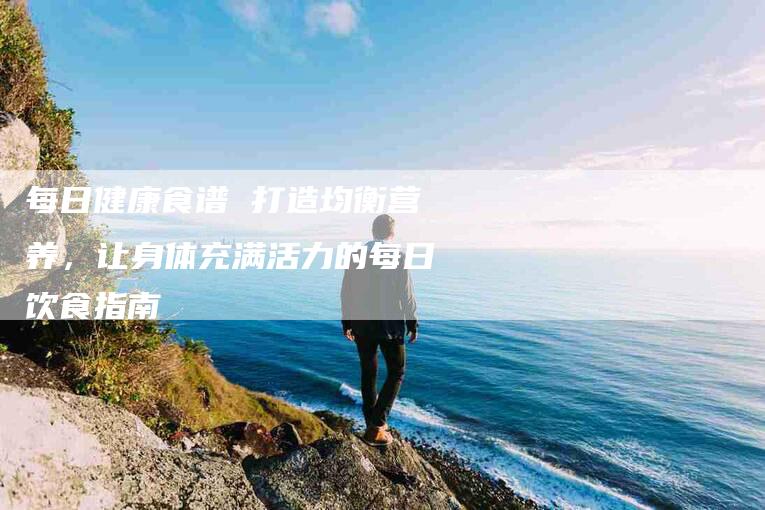 每日健康食谱 打造均衡营养，让身体充满活力的每日饮食指南-住家保姆月嫂服务_家政保洁钟点工家政服务_速上门月嫂网首页