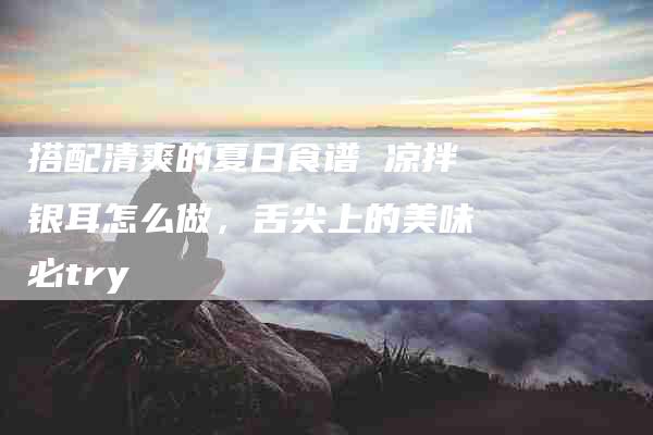 搭配清爽的夏日食谱 凉拌银耳怎么做，舌尖上的美味必try