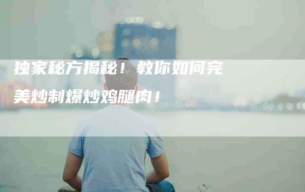 独家秘方揭秘!教你如何完美炒制爆炒鸡腿肉!-住家保姆月嫂服务_家政保洁钟点工家政服务_速上门月嫂网首页
