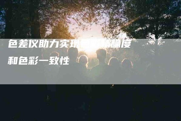 色差仪助力实现色彩精确度和色彩一致性-住家保姆月嫂服务_家政保洁钟点工家政服务_速上门月嫂网首页