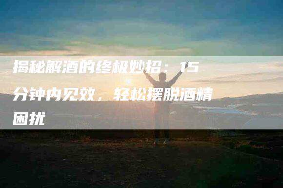 揭秘解酒的终极妙招：15分钟内见效，轻松摆脱酒精困扰