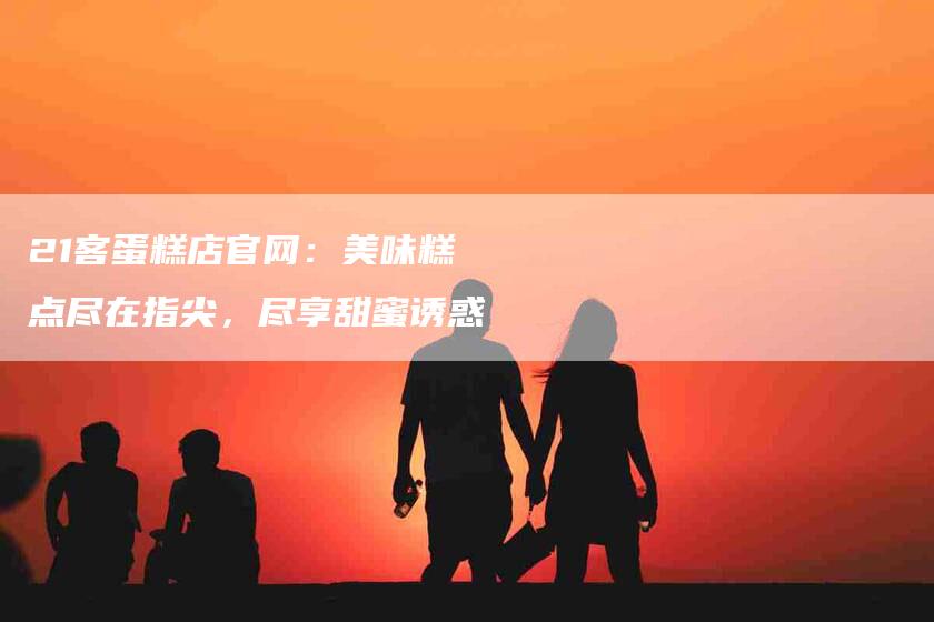 21客蛋糕店官网：美味糕点尽在指尖，尽享甜蜜诱惑