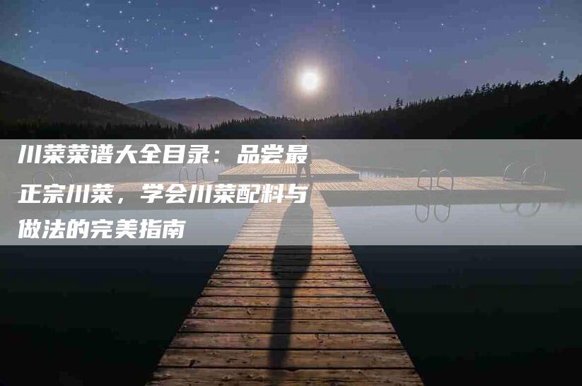 川菜菜谱大全目录：品尝最正宗川菜，学会川菜配料与做法的完美指南