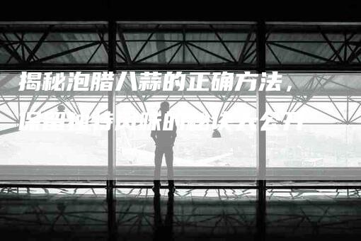 揭秘泡腊八蒜的正确方法，保留独特风味的秘诀大公开