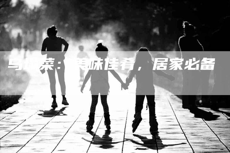 乌塌菜:美味佳肴,居家必备-住家保姆月嫂服务_家政保洁钟点工家政服务_速上门月嫂网首页