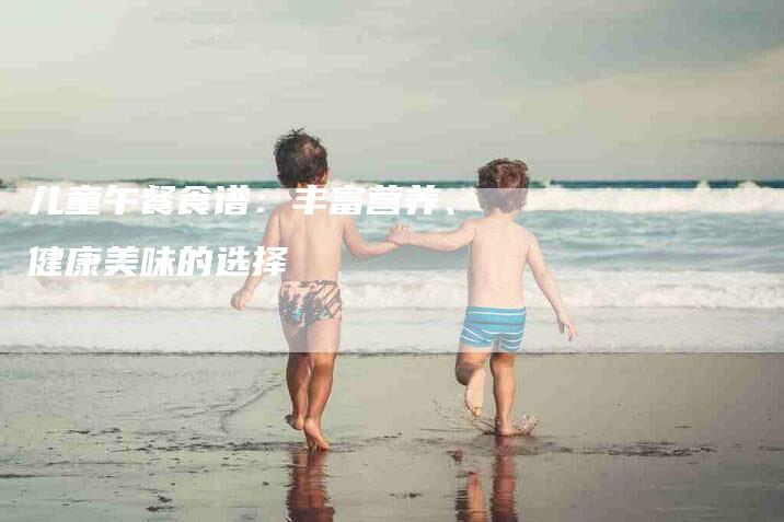 儿童午餐食谱：丰富营养、健康美味的选择-住家保姆月嫂服务_家政保洁钟点工家政服务_速上门月嫂网首页