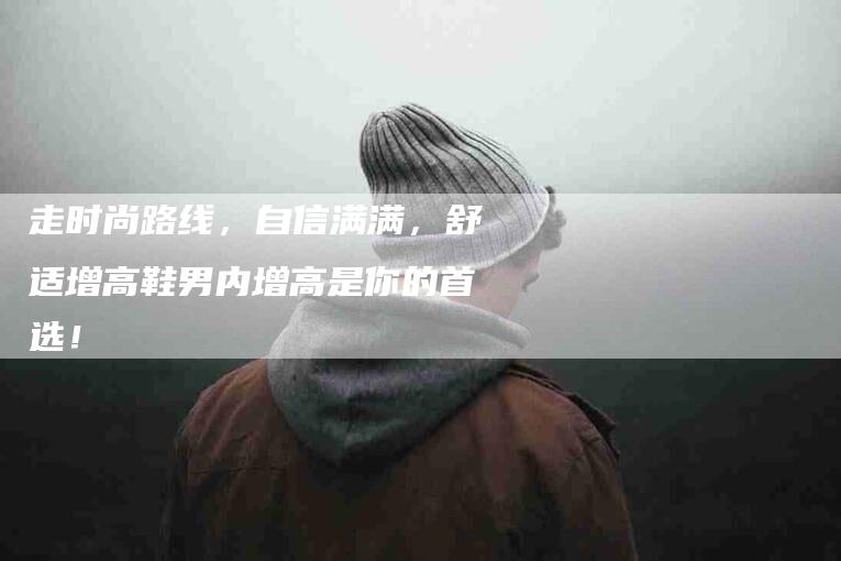 走时尚路线，自信满满，舒适增高鞋男内增高是你的首选！