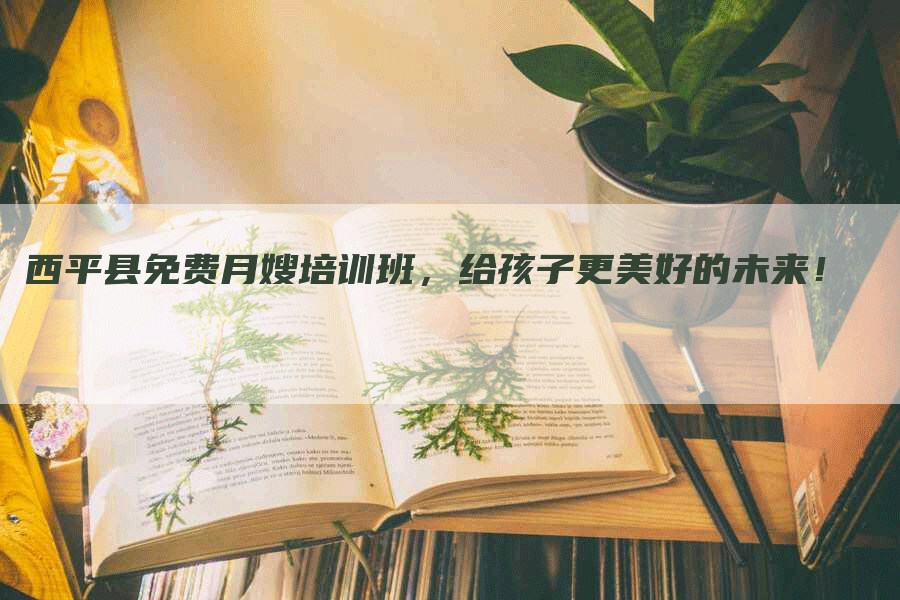 西平县免费月嫂培训班，给孩子更美好的未来！
