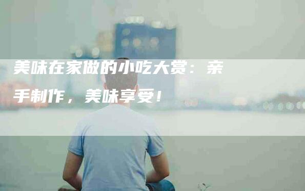 美味在家做的小吃大赏：亲手制作，美味享受！-住家保姆月嫂服务_家政保洁钟点工家政服务_速上门月嫂网首页