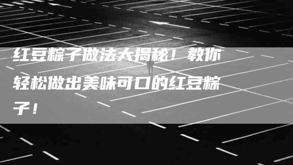 红豆粽子做法大揭秘！教你轻松做出美味可口的红豆粽子！
