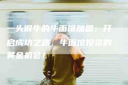 一头很牛的牛面馆加盟：开启成功之路，牛面馆投资的黄金机会！-住家保姆月嫂服务_家政保洁钟点工家政服务_速上门月嫂网首页