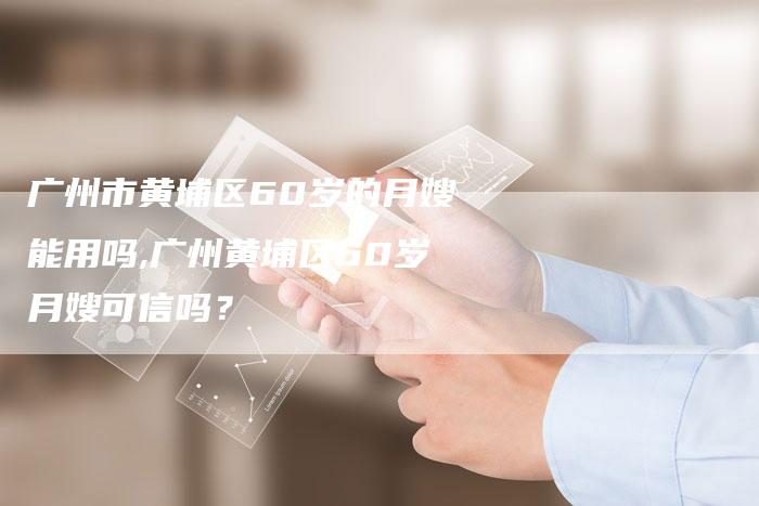 广州市黄埔区60岁的月嫂能用吗,广州黄埔区60岁月嫂可信吗？-住家保姆月嫂服务_家政保洁钟点工家政服务_速上门月嫂网首页