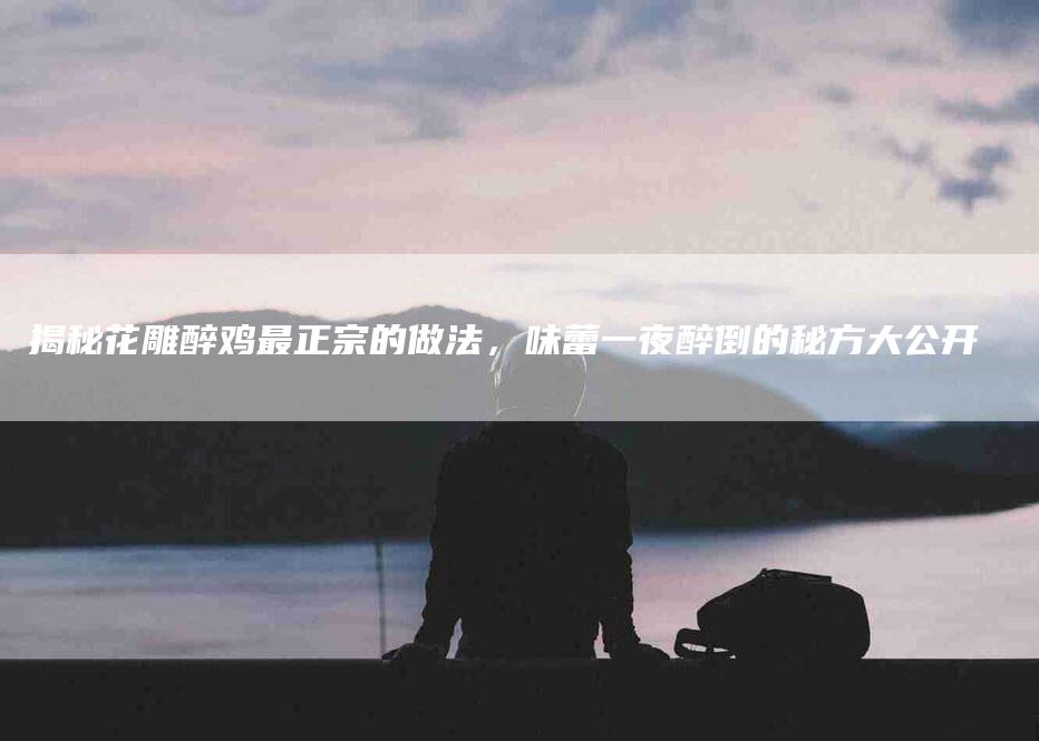 揭秘花雕醉鸡最正宗的做法，味蕾一夜醉倒的秘方大公开-住家保姆月嫂服务_家政保洁钟点工家政服务_速上门月嫂网首页