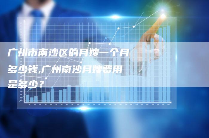 广州市南沙区的月嫂一个月多少钱,广州南沙月嫂费用是多少？-住家保姆月嫂服务_家政保洁钟点工家政服务_速上门月嫂网首页