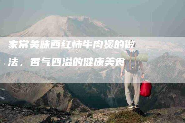 家常美味西红柿牛肉煲的做法，香气四溢的健康美食-住家保姆月嫂服务_家政保洁钟点工家政服务_速上门月嫂网首页