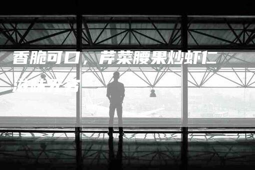 香脆可口，芹菜腰果炒虾仁滋味无穷