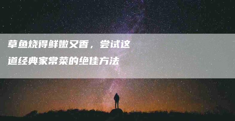 草鱼烧得鲜嫩又香，尝试这道经典家常菜的绝佳方法-住家保姆月嫂服务_家政保洁钟点工家政服务_速上门月嫂网首页
