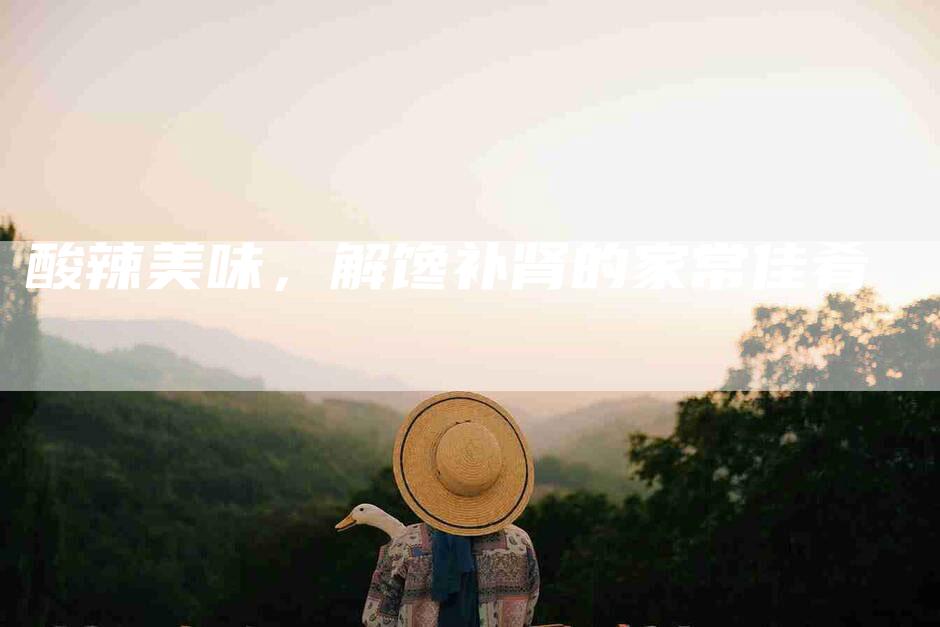 酸辣美味，解馋补肾的家常佳肴-住家保姆月嫂服务_家政保洁钟点工家政服务_速上门月嫂网首页