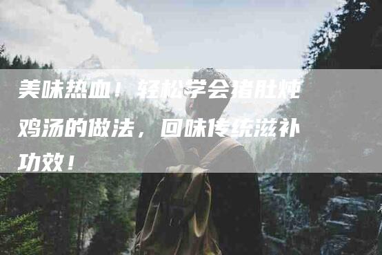 美味热血！轻松学会猪肚炖鸡汤的做法，回味传统滋补功效！-住家保姆月嫂服务_家政保洁钟点工家政服务_速上门月嫂网首页