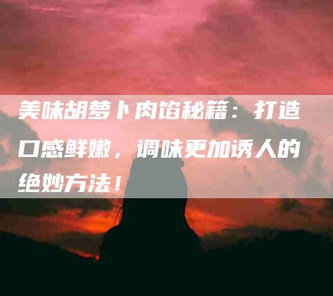 美味胡萝卜肉馅秘籍：打造口感鲜嫩，调味更加诱人的绝妙方法！-住家保姆月嫂服务_家政保洁钟点工家政服务_速上门月嫂网首页