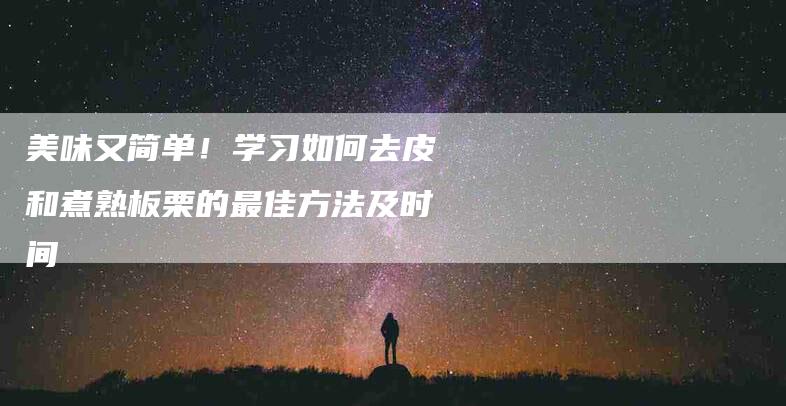 美味又简单！学习如何去皮和煮熟板栗的最佳方法及时间