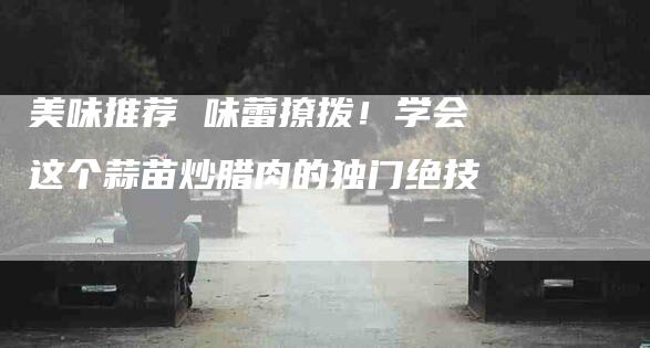 美味推荐 味蕾撩拨！学会这个蒜苗炒腊肉的独门绝技