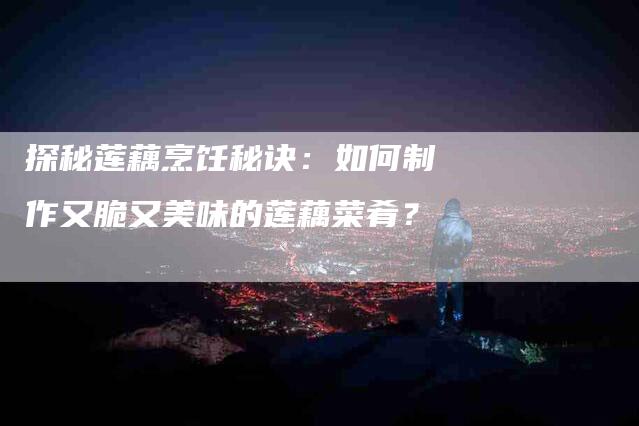 探秘莲藕烹饪秘诀：如何制作又脆又美味的莲藕菜肴？