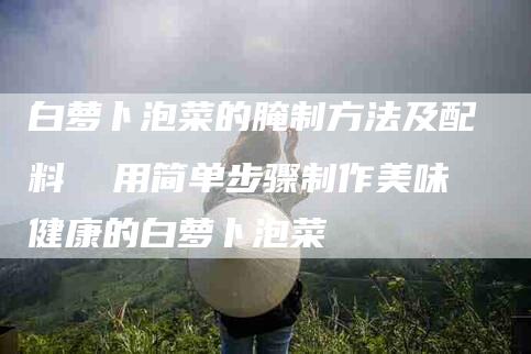 白萝卜泡菜的腌制方法及配料  用简单步骤制作美味健康的白萝卜泡菜-住家保姆月嫂服务_家政保洁钟点工家政服务_速上门月嫂网首页