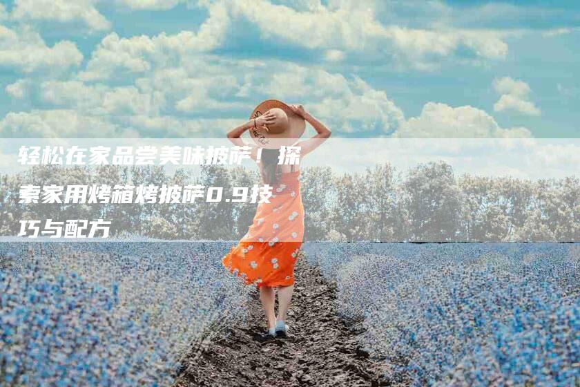 轻松在家品尝美味披萨！探索家用烤箱烤披萨0.9技巧与配方-住家保姆月嫂服务_家政保洁钟点工家政服务_速上门月嫂网首页