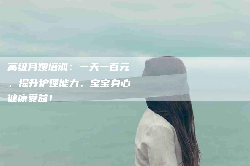 高级月嫂培训：一天一百元，提升护理能力，宝宝身心健康受益！