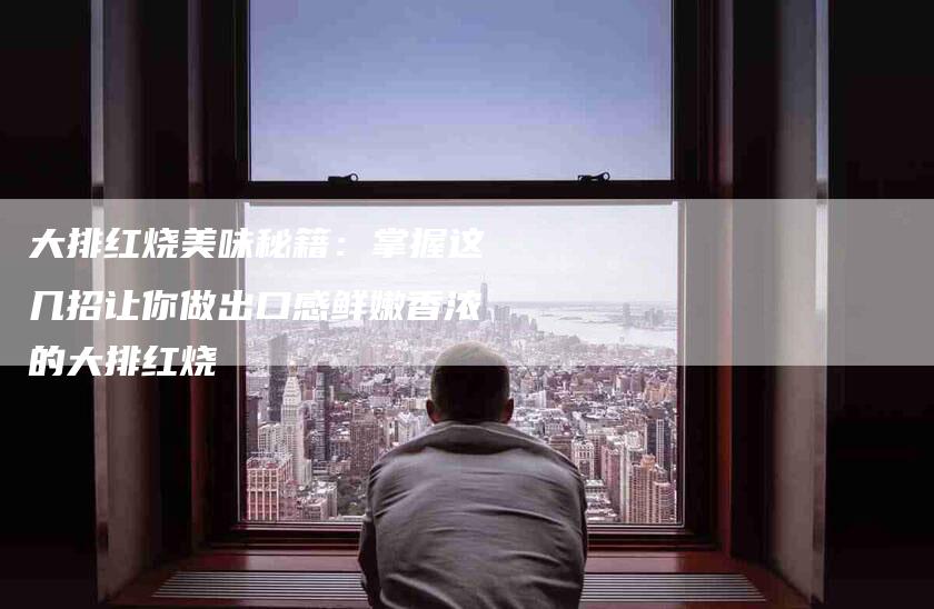 大排红烧美味秘籍：掌握这几招让你做出口感鲜嫩香浓的大排红烧