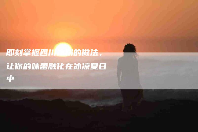 即刻掌握四川冰粉的做法，让你的味蕾融化在冰凉夏日中-住家保姆月嫂服务_家政保洁钟点工家政服务_速上门月嫂网首页
