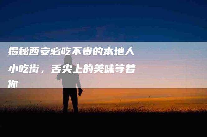 揭秘西安必吃不贵的本地人小吃街，舌尖上的美味等着你-住家保姆月嫂服务_家政保洁钟点工家政服务_速上门月嫂网首页