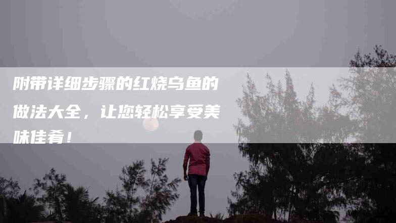 附带详细步骤的红烧乌鱼的做法大全，让您轻松享受美味佳肴！